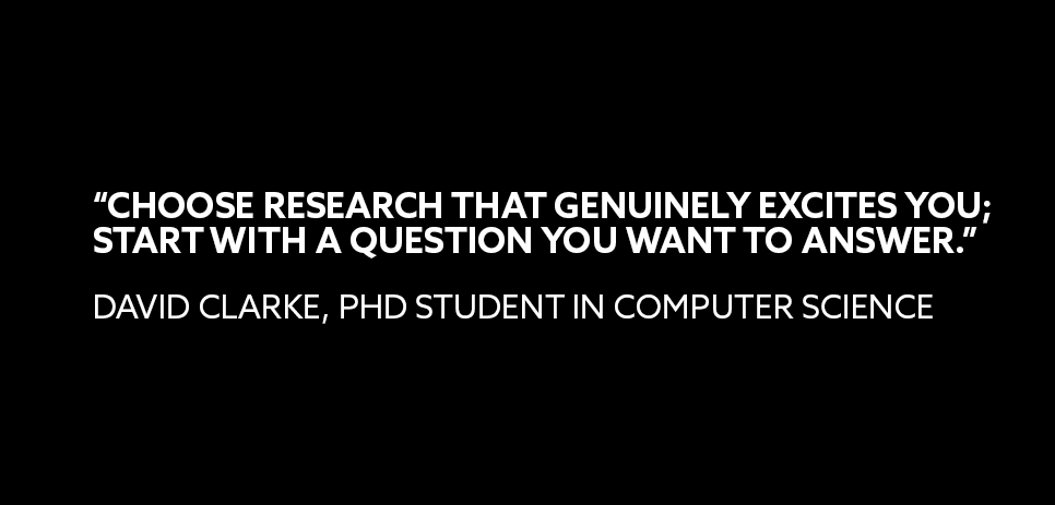 A quote from David Clark, PhD student in Computer Science: “CHOOSE RESEARCH THAT GENUINELY EXCITES YOU; START WITH A QUESTION YOU WANT TO ANSWER.” 