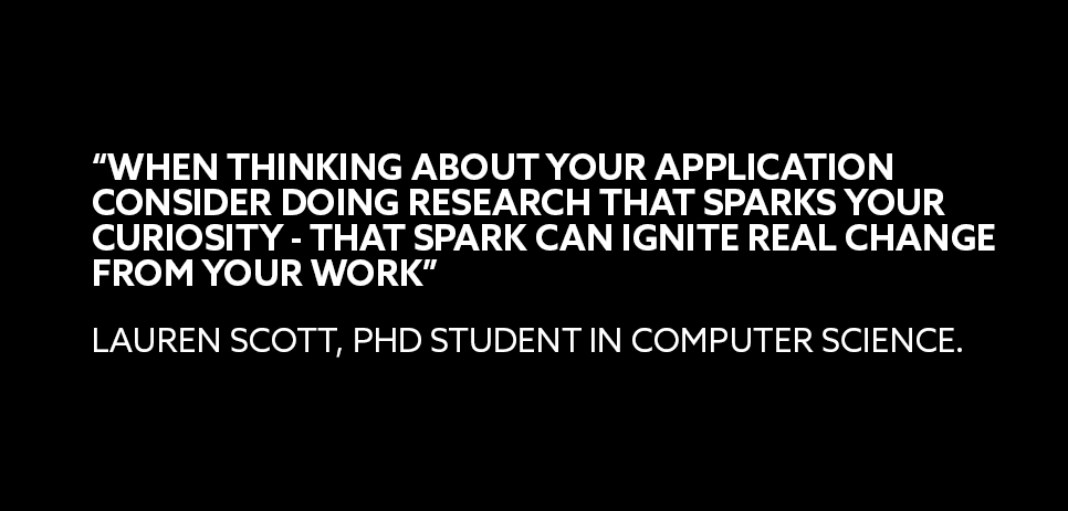 A quote from Lauren Scott, a PhD student in Computer Science: “WHEN THINKING ABOUT YOUR APPLICATION CONSIDER DOING RESEARCH THAT SPARKS YOUR CURIOSITY - THAT SPARK CAN IGNITE REAL CHANGE FROM YOUR WORK” 