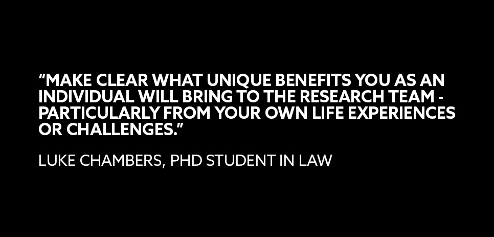 A quote from Luke Chambers, PhD student in Law: “MAKE CLEAR WHAT UNIQUE BENEFITS YOU AS AN INDIVIDUAL WILL BRING TO THE RESEARCH TEAM - PARTICULARLY FROM YOUR OWN LIFE EXPERIENCES OR CHALLENGES.” 