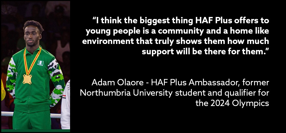I think the biggest thing HAF Plus offers to young people is a community and a home like environment that truly shows them how much support will be there for them said Adam Olaore HAF Plus Ambassador former Northumbria University student and qualifier for the 2024 Olympics