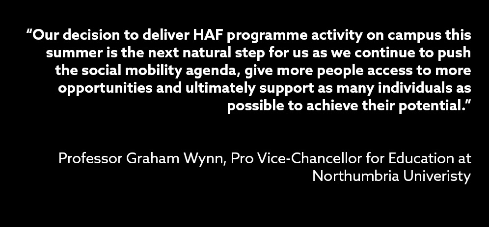 Our decision to deliver HAF programme activity on campus this summer is the next natural step for us as we continue to push the social mobility agenda give more people access to more opportunities and ultimately support as many individuals as possible to achieve their potential said Professor Graham Wynn, Pro Vice-Chancellor for Education at Northumbria Univeristy