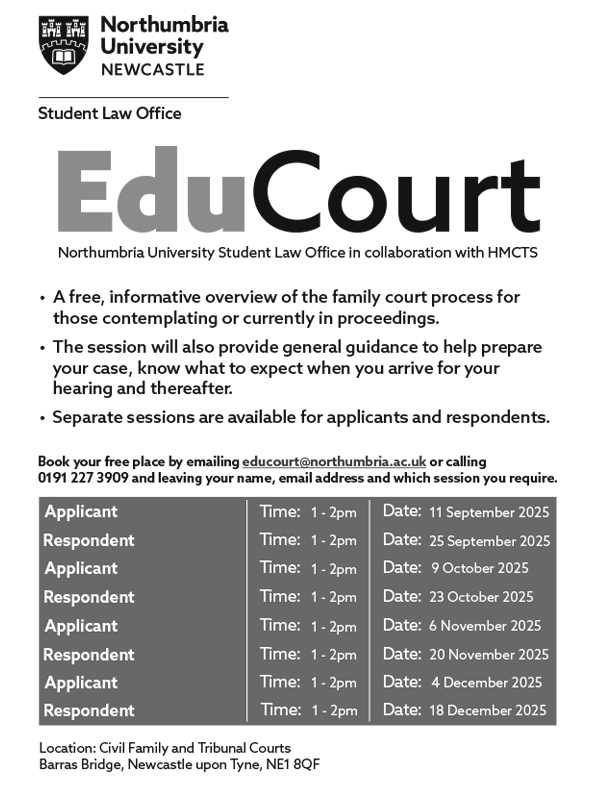 EduCourt Northumbria University Student Law Office in collaboration with HMCTS. A free, informative overview of the family court process for those contemplating or currently in proceedings. The session will also provide general guidance to help prepare your case, know what to expect when you arrive for your hearing and thereafter. Separate sessions are available for applicants and respondents. Book your free place by emailing educourt@northumbria.ac.uk or calling 0191 227 3909 and leaving your name, email address and which session you require. 