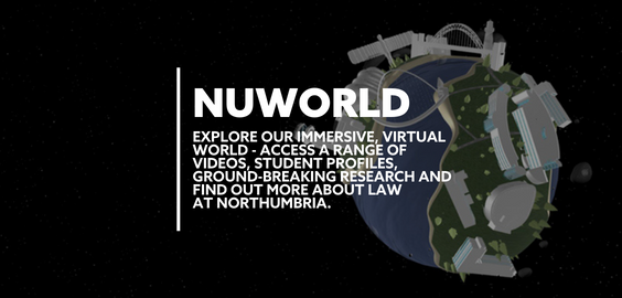 Text: NUWORLD EXPLORE OUR IMMERSIVE VIRTUAL WORLD. ACCESS A RANGE OF VIDEOS, STUDENT PROFILES, GROUND-BREAKING RESEARCH AND FIND OUT MORE ABOUT LAW AT NORTHUMBRIA.