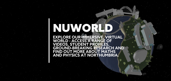 Text: NUWORLD EXPLORE OUR IMMERSIVE VIRTUAL WORLD. ACCESS A RANGE OF VIDEOS, STUDENT PROFILES, GROUND-BREAKING RESEARCH AND FIND OUT MORE ABOUT MATHS AND PHYSICS AT NORTHUMBRIA.